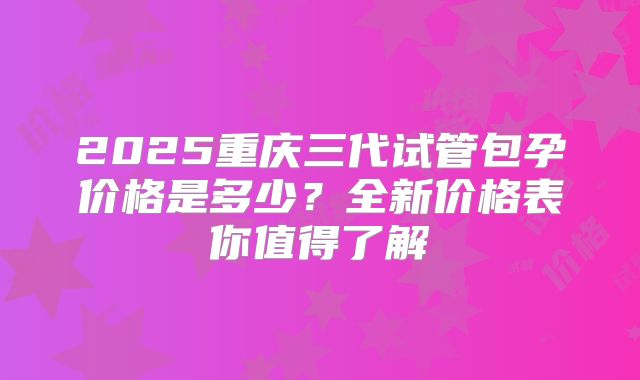 2025重庆三代试管包孕价格是多少？全新价格表你值得了解