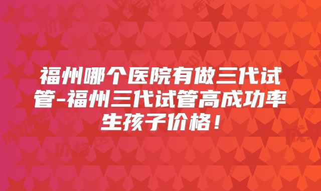 福州哪个医院有做三代试管-福州三代试管高成功率生孩子价格!