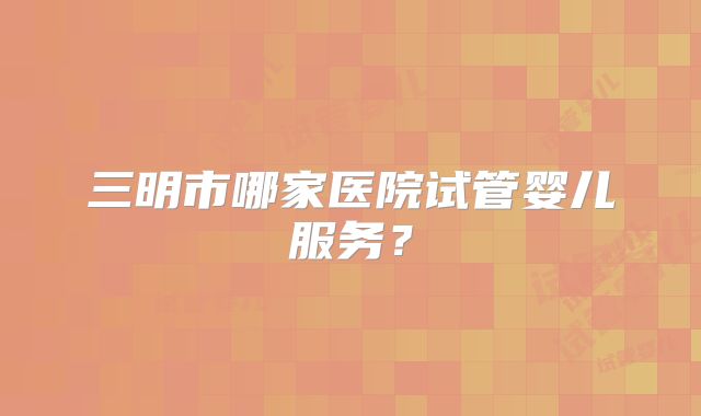 三明市哪家医院试管婴儿服务？