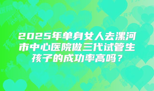 2025年单身女人去漯河市中心医院做三代试管生孩子的成功率高吗?