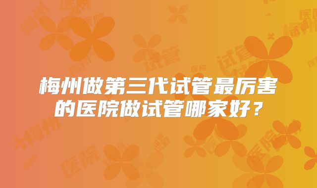 梅州做第三代试管最厉害的医院做试管哪家好？