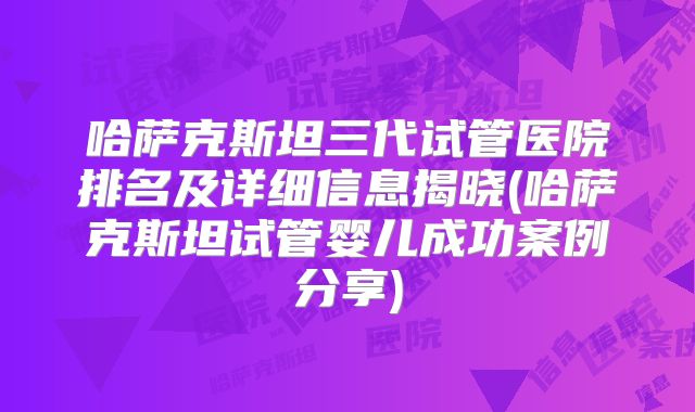 哈萨克斯坦三代试管医院排名及详细信息揭晓(哈萨克斯坦试管婴儿成功案例分享)