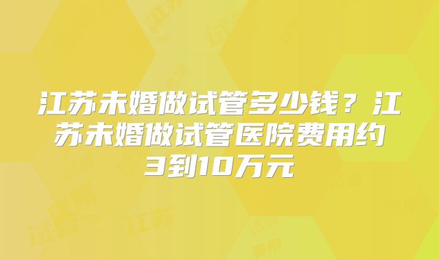 江苏未婚做试管多少钱？江苏未婚做试管医院费用约3到10万元