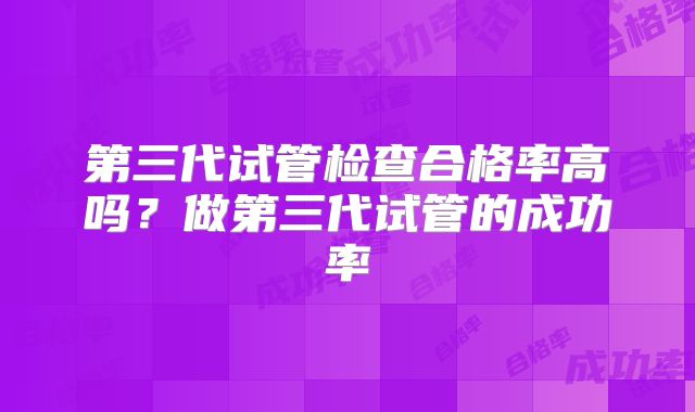第三代试管检查合格率高吗？做第三代试管的成功率