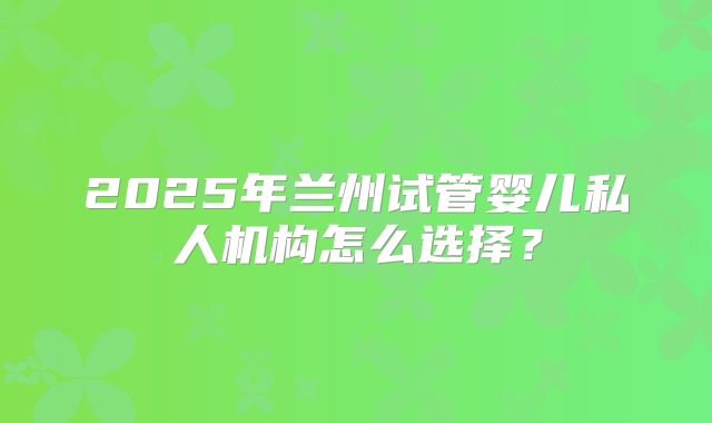 2025年兰州试管婴儿私人机构怎么选择？
