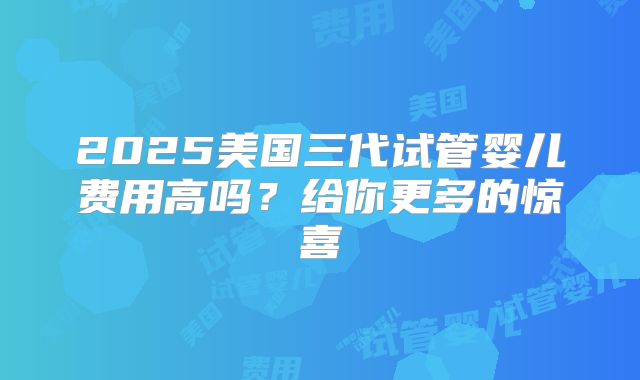 2025美国三代试管婴儿费用高吗？给你更多的惊喜