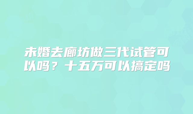 未婚去廊坊做三代试管可以吗？十五万可以搞定吗