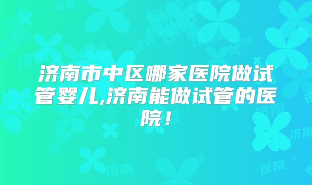济南市中区哪家医院做试管婴儿,济南能做试管的医院！