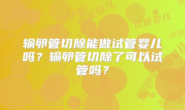 输卵管切除能做试管婴儿吗？输卵管切除了可以试管吗？