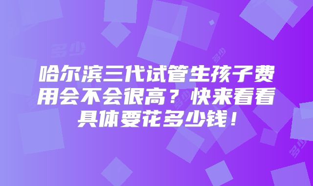 哈尔滨三代试管生孩子费用会不会很高？快来看看具体要花多少钱！
