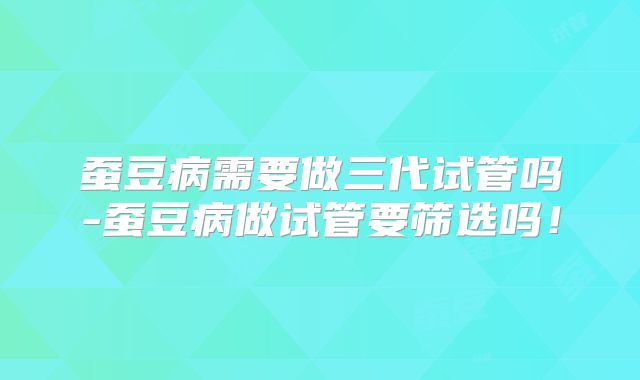 蚕豆病需要做三代试管吗-蚕豆病做试管要筛选吗！