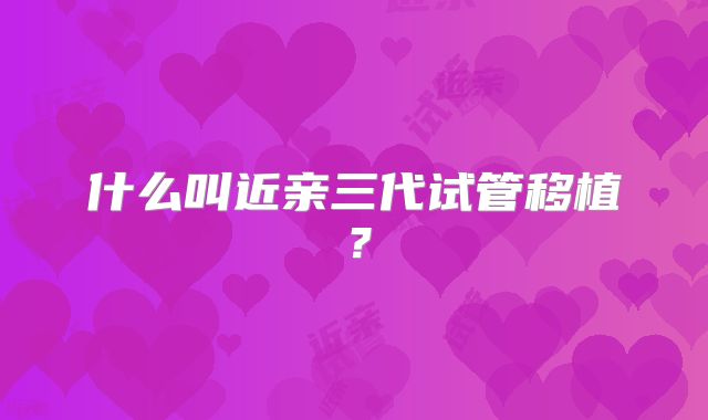 什么叫近亲三代试管移植？