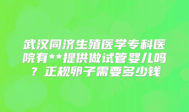 武汉同济生殖医学专科医院有**提供做试管婴儿吗？正规卵子需要多少钱