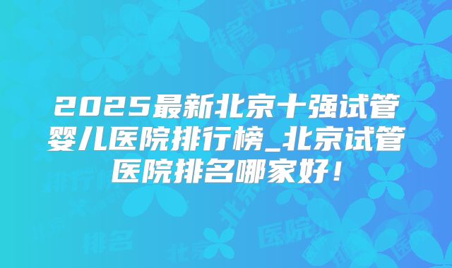 2025最新北京十强试管婴儿医院排行榜_北京试管医院排名哪家好!