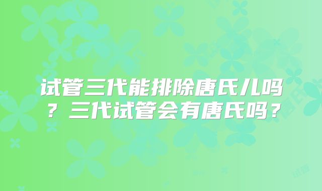 试管三代能排除唐氏儿吗?三代试管会有唐氏吗?