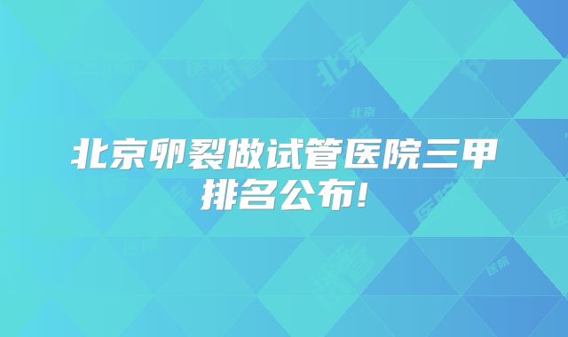 北京卵裂做试管医院三甲排名公布!