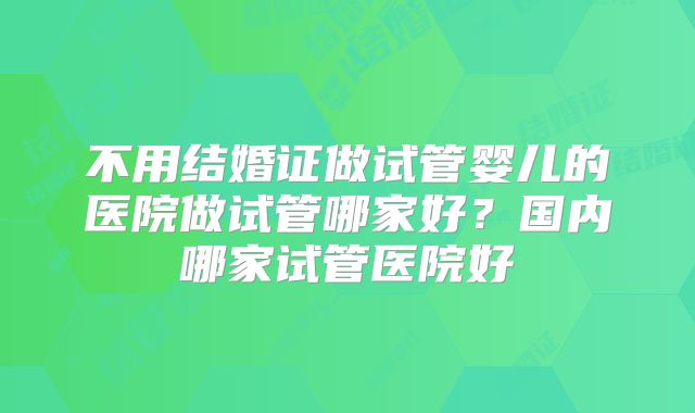 不用结婚证做试管婴儿的医院做试管哪家好？国内哪家试管医院好