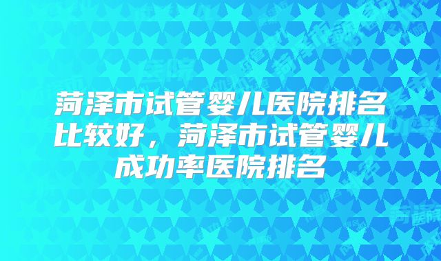 菏泽市试管婴儿医院排名比较好，菏泽市试管婴儿成功率医院排名