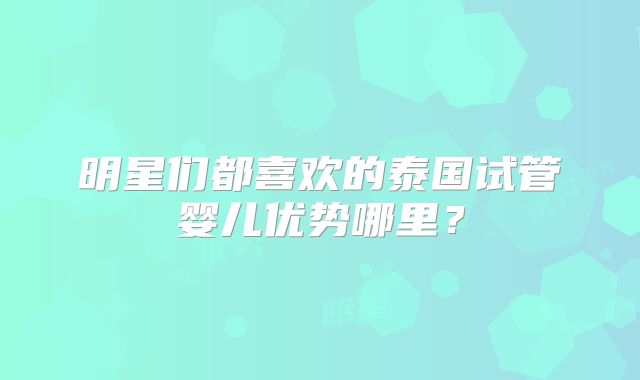 明星们都喜欢的泰国试管婴儿优势哪里?