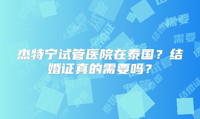 杰特宁试管医院在泰国？结婚证真的需要吗？