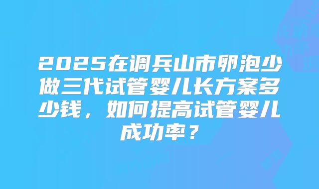 2025在调兵山市卵泡少做三代试管婴儿长方案多少钱，如何提高试管婴儿成功率？