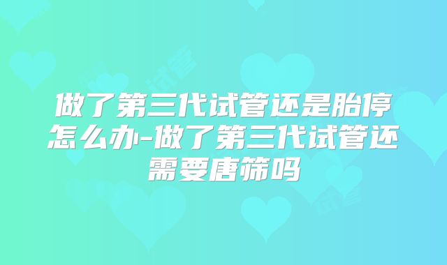 做了第三代试管还是胎停怎么办-做了第三代试管还需要唐筛吗