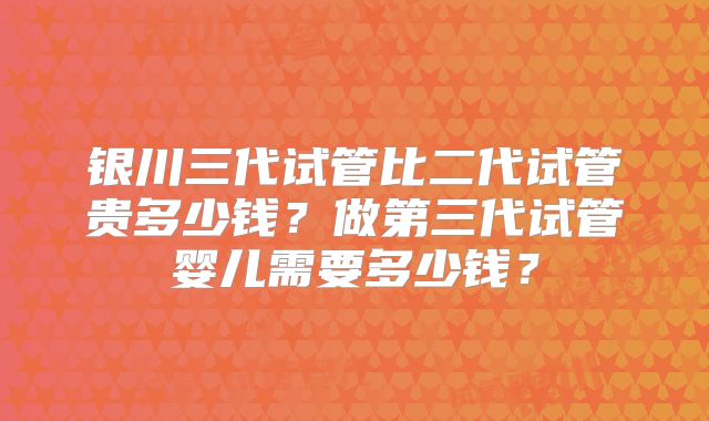 银川三代试管比二代试管贵多少钱？做第三代试管婴儿需要多少钱？