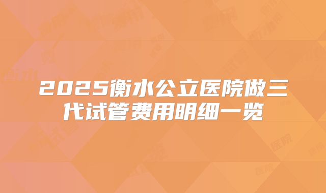 2025衡水公立医院做三代试管费用明细一览