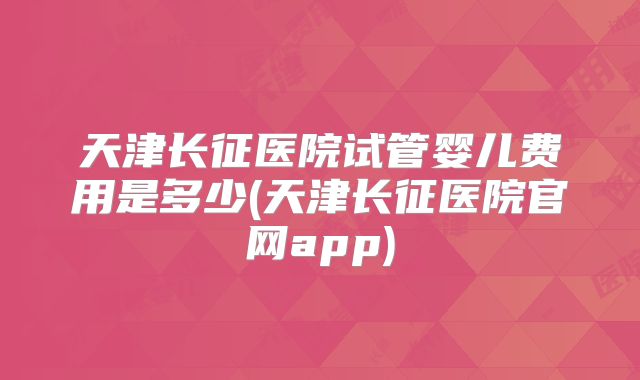 天津长征医院试管婴儿费用是多少(天津长征医院官网app)