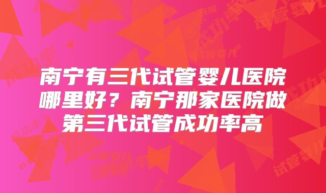南宁有三代试管婴儿医院哪里好？南宁那家医院做第三代试管成功率高