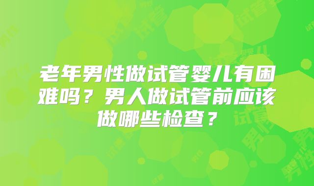 老年男性做试管婴儿有困难吗？男人做试管前应该做哪些检查？