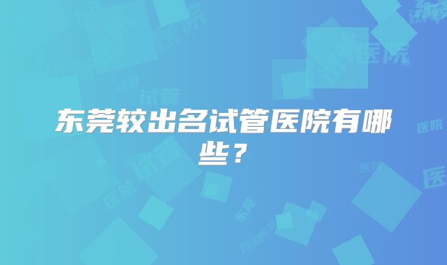 东莞较出名试管医院有哪些？