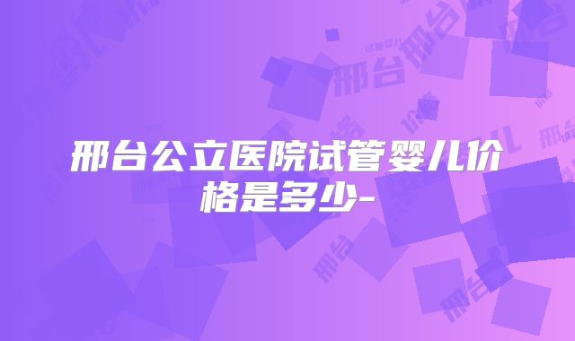 邢台公立医院试管婴儿价格是多少-