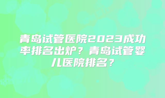 青岛试管医院2023成功率排名出炉？青岛试管婴儿医院排名？