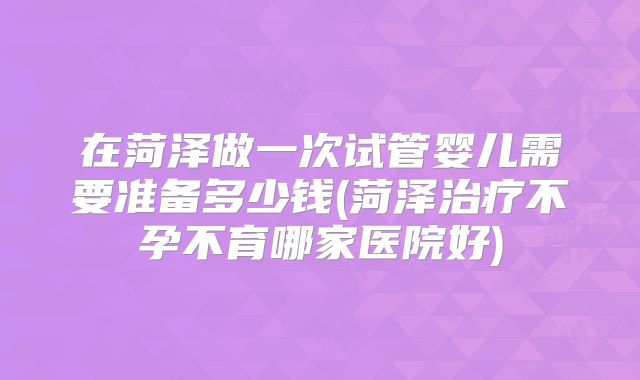在菏泽做一次试管婴儿需要准备多少钱(菏泽治疗不孕不育哪家医院好)