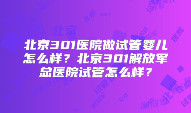 北京301医院做试管婴儿怎么样?北京301解放军总医院试管怎么样?