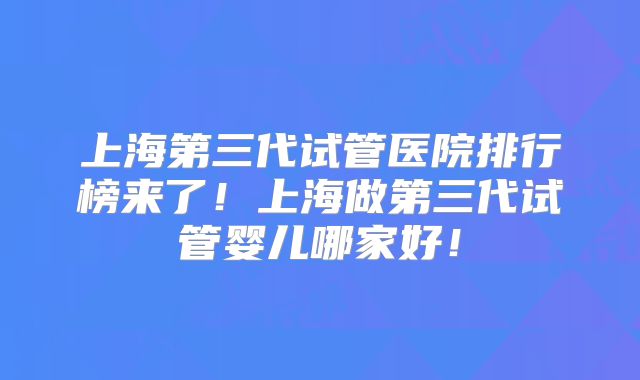 上海第三代试管医院排行榜来了！上海做第三代试管婴儿哪家好！