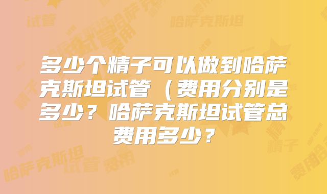多少个精子可以做到哈萨克斯坦试管（费用分别是多少？哈萨克斯坦试管总费用多少？