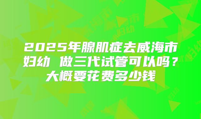 2025年腺肌症去威海市妇幼 做三代试管可以吗？大概要花费多少钱