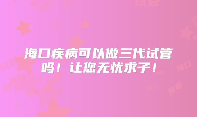 海口疾病可以做三代试管吗！让您无忧求子！