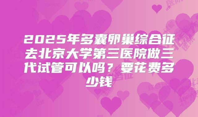 2025年多囊卵巢综合征去北京大学第三医院做三代试管可以吗？要花费多少钱