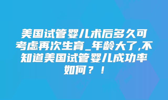 美国试管婴儿术后多久可考虑再次生育_年龄大了,不知道美国试管婴儿成功率如何？！