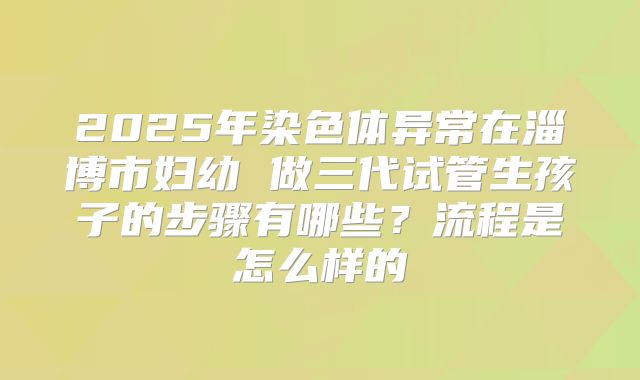 2025年染色体异常在淄博市妇幼 做三代试管生孩子的步骤有哪些?流程是怎么样的