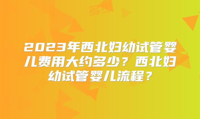 2023年西北妇幼试管婴儿费用大约多少？西北妇幼试管婴儿流程？