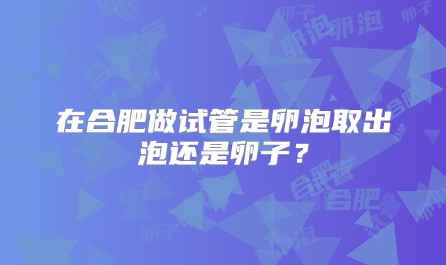 在合肥做试管是卵泡取出泡还是卵子?