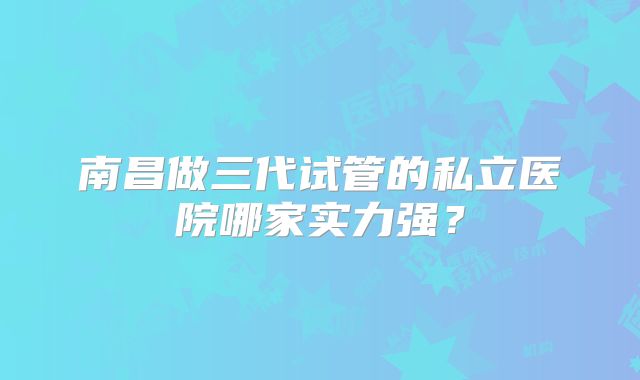 南昌做三代试管的私立医院哪家实力强?