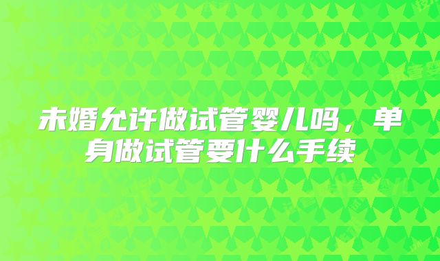未婚允许做试管婴儿吗,单身做试管要什么手续