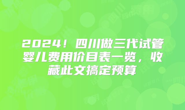 2024！四川做三代试管婴儿费用价目表一览，收藏此文搞定预算