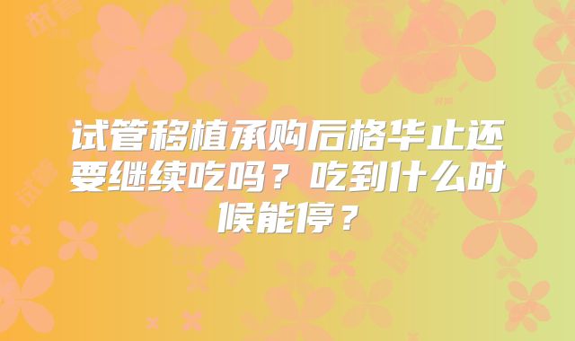 试管移植承购后格华止还要继续吃吗?吃到什么时候能停?
