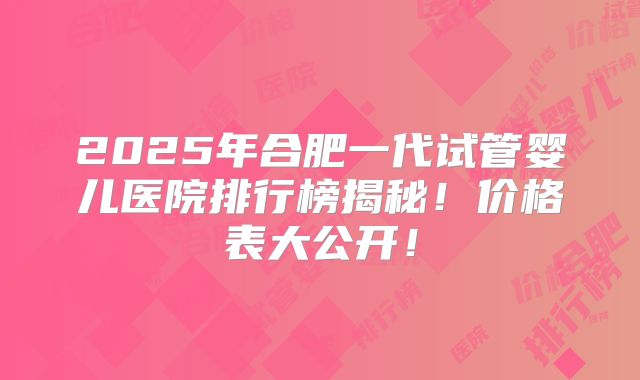 2025年合肥一代试管婴儿医院排行榜揭秘！价格表大公开！
